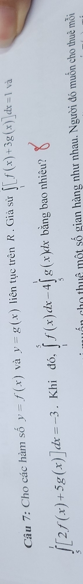 Cho các hàm số y=f(x) và y=g(x) liên tục trên R. Giả sử ∈t _1[f(x)+3g(x)]dx=1 và
∈tlimits _5^1[2f(x)+5g(x)]dx=-3. Khi đó, ∈tlimits _1^5f(x)dx-4∈tlimits _5^1g(x)dx bằng bao nhiêu? 
quốn cho thuê một số gian hàng như nhau. Người đó muốn cho thuê mỗi