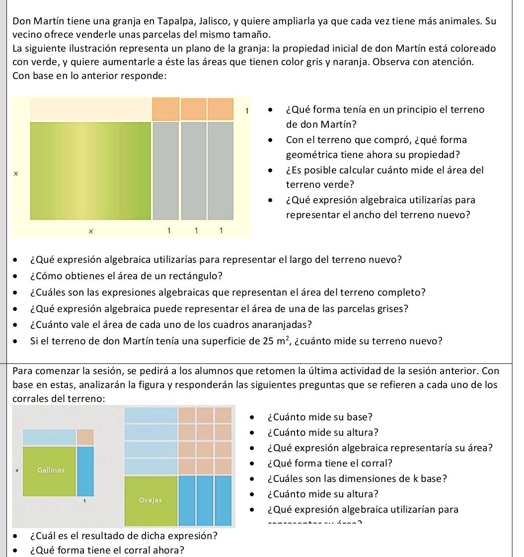 Don Martín tiene una granja en Tapalpa, Jalisco, y quiere ampliarla ya que cada vez tiene más animales. Su
vecino ofrece venderle unas parcelas del mismo tamaño.
La siguiente ilustración representa un plano de la granja: la propiedad inicial de don Martín está coloreado
con verde, y quiere aumentarle a éste las áreas que tienen color gris y naranja. Observa con atención.
Con base en lo anterior responde:
¿Qué forma tenía en un principio el terreno
de don Martín?
Con el terreno que compró, ¿qué forma
geométrica tiene ahora su propiedad?
¿Es posible calcular cuánto mide el área del
terreno verde?
¿Qué expresión algebraica utilizarías para
representar el ancho del terreno nuevo?
¿Qué expresión algebraica utilizarías para representar el largo del terreno nuevo?
¿Cómo obtienes el área de un rectángulo?
¿Cuáles son las expresiones algebraicas que representan el área del terreno completo?
¿Qué expresión algebraica puede representar el área de una de las parcelas grises?
¿Cuánto vale el área de cada uno de los cuadros anaranjadas?
Si el terreno de don Martín tenía una superficie de 25m^2 , ¿cuánto mide su terreno nuevo?
Para comenzar la sesión, se pedirá a los alumnos que retomen la última actividad de la sesión anterior. Con
base en estas, analizarán la figura y responderán las siguientes preguntas que se refieren a cada uno de los
corrales del terreno:
¿Cuánto mide su base?
¿Cuánto mide su altura?
¿Qué expresión algebraica representaría su área?
¿Qué forma tiene el corral?
Gallinas
¿Cuáles son las dimensiones de k base?
¿Cuánto mide su altura?
, Ovejas
¿Qué expresión algebraica utilizarían para
¿Cuál es el resultado de dicha expresión?
¿Qué forma tiene el corral ahora?