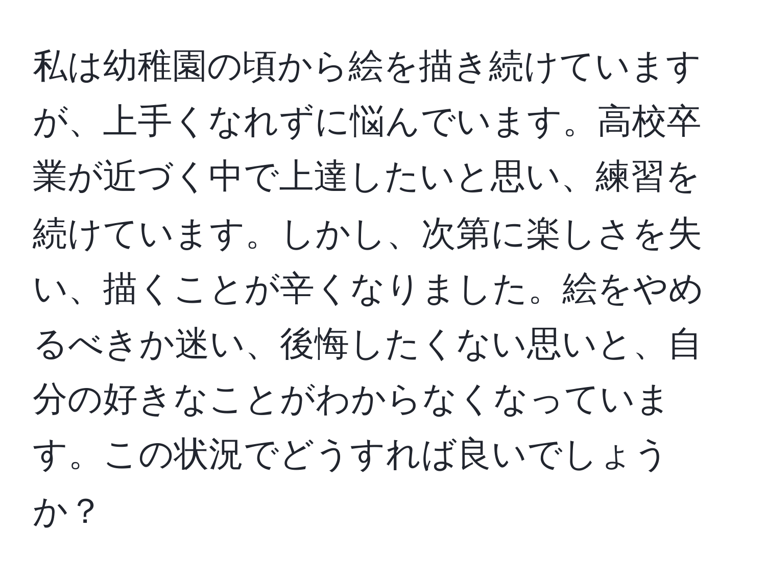 私は幼稚園の頃から絵を描き続けていますが、上手くなれずに悩んでいます。高校卒業が近づく中で上達したいと思い、練習を続けています。しかし、次第に楽しさを失い、描くことが辛くなりました。絵をやめるべきか迷い、後悔したくない思いと、自分の好きなことがわからなくなっています。この状況でどうすれば良いでしょうか？