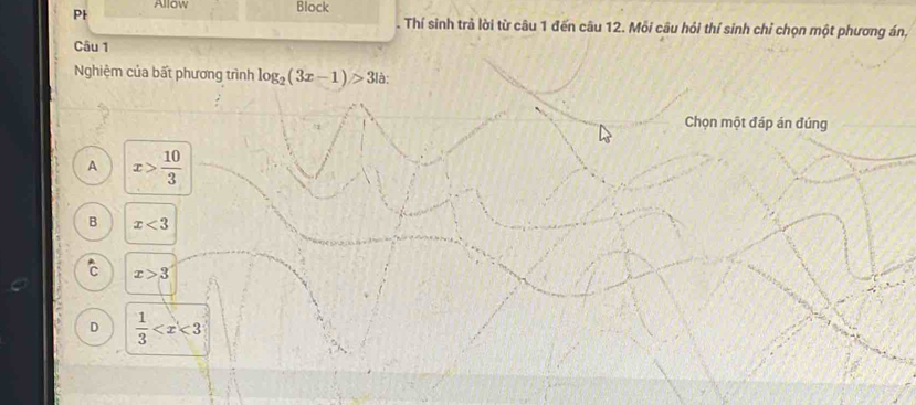 Allow Block
Pl . Thí sinh trả lời từ câu 1 đến câu 12. Mỗi câu hỏi thí sinh chỉ chọn một phương án,
Câu 1
Nghiệm của bất phương trình log _2(3x-1)>3 à:
Chọn một đáp án đúng
A x> 10/3 
B x<3</tex>
C x>3
D  1/3 