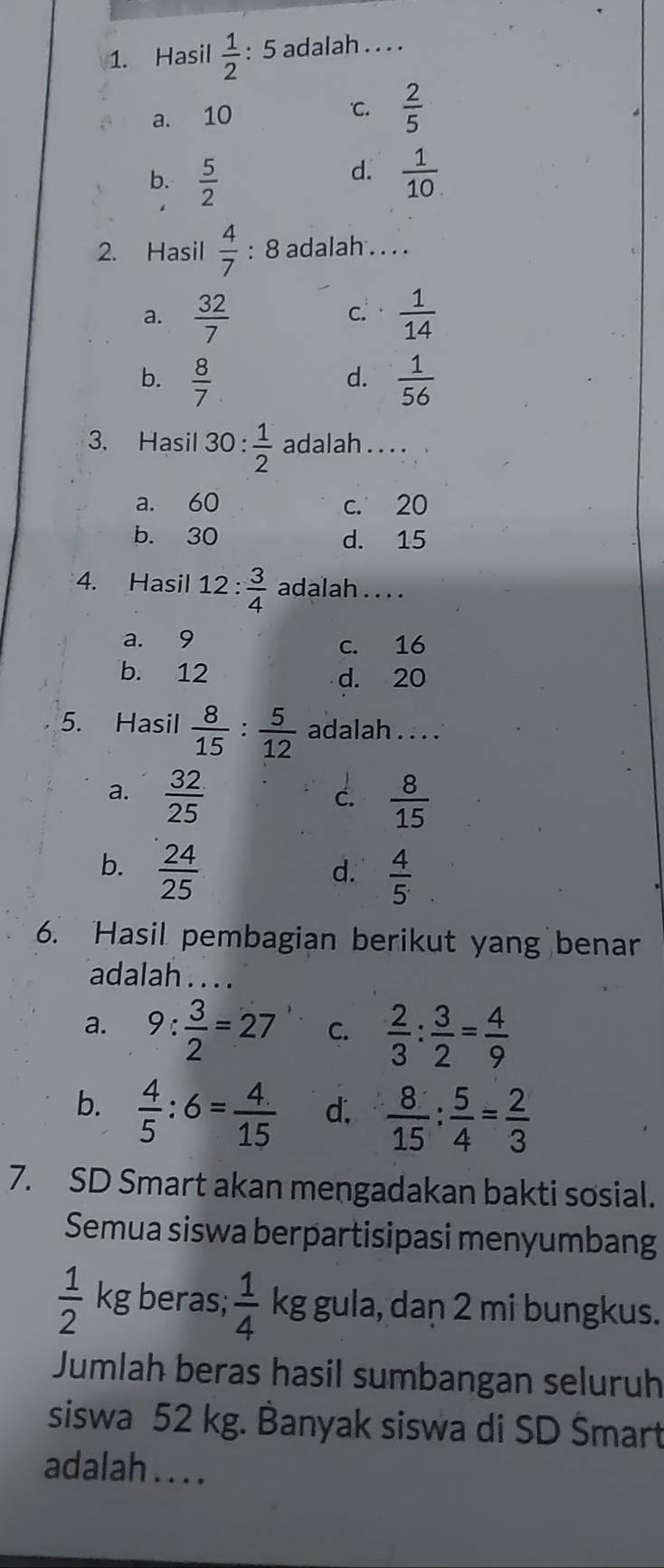 Hasil  1/2  : 5 adalah . . . .
a. 10 C.  2/5 
d.
b.  5/2   1/10 . 
2. Hasil  4/7  : 8 adalah . . . .
a.  32/7   1/14 
C.
b.  8/7   1/56 
d.
3. Hasil 30 :  1/2  adalah . . . .
a. 60 c. 20
b. 30 d. 15
4. Hasil 12 : 3/4  adalah . . . .
a. 9 c. 16
b. 12 d. 20
5. Hasil  8/15 : 5/12  adalah . . . .
a.  32/25   8/15 
c.
b.  24/25 
d.  4/5 
6. Hasil pembagian berikut yang benar
adalah . . . .
a. 9: 3/2 =27 C.  2/3 : 3/2 = 4/9 
b.  4/5 :6= 4/15  d.  8/15 : 5/4 = 2/3 
7. SD Smart akan mengadakan bakti sosial.
Semua siswa berpartisipasi menyumbang
 1/2 kg beras;  1/4  kg gula, dan 2 mi bungkus.
Jumlah beras hasil sumbangan seluruh
siswa 52 kg. Banyak siswa di SD Šmart
adalah . . . .