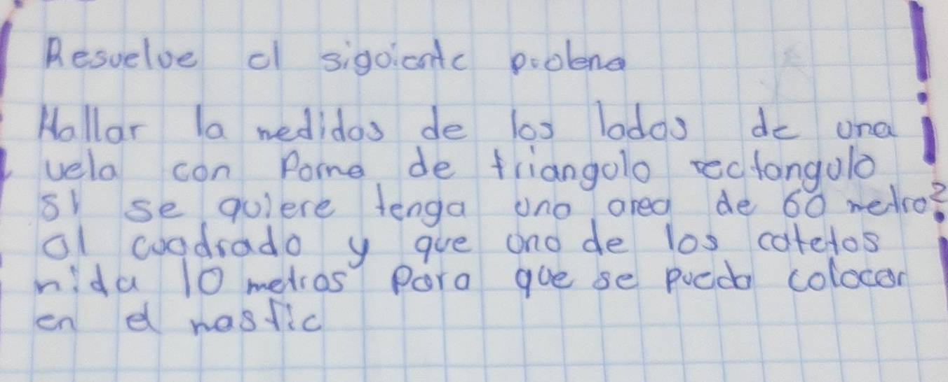 Resvelve c sigoicntc piolend 
Hallar la wedidos de los lodos do una 
vela con Pome de friangolo rectangulo 
s se qulere tenga uno areg de 60 wedco? 
al woadrado y gue ono de l0s catelos 
nida 10 metros Pora gue se pueda colocor 
en d nasfic