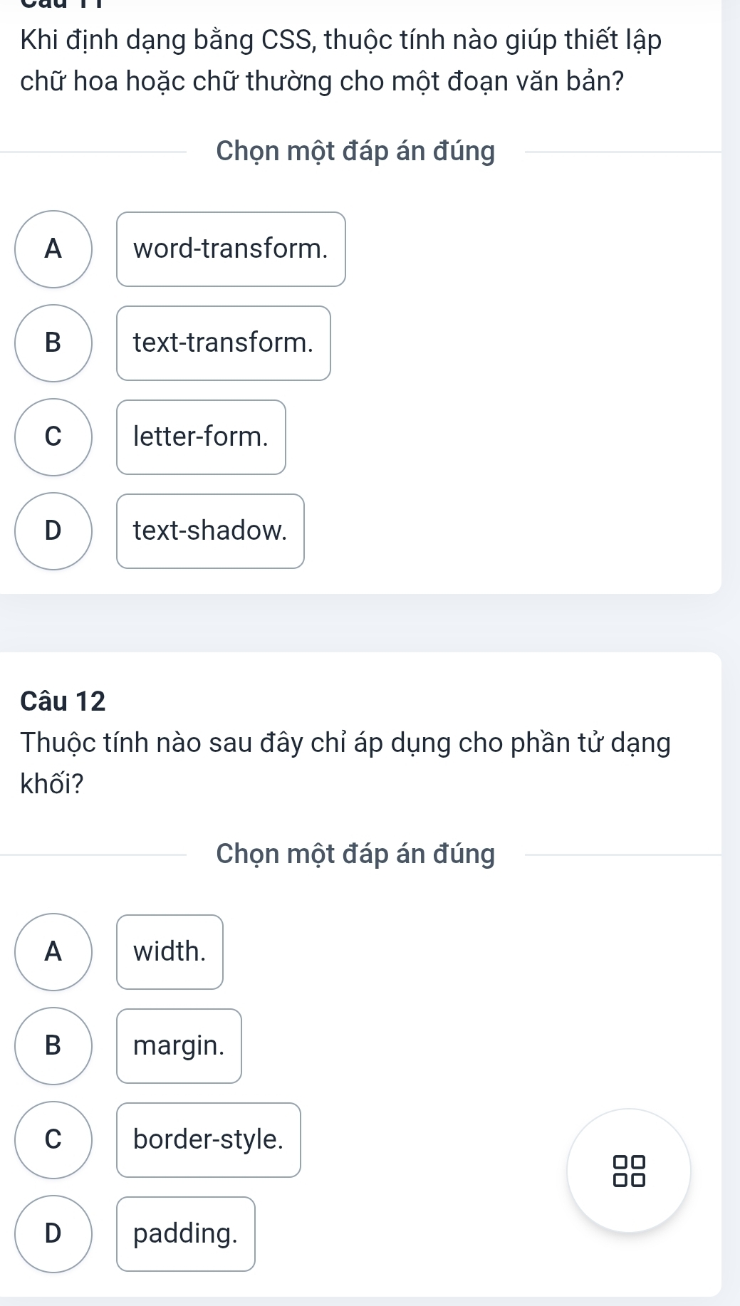 Khi định dạng bằng CSS, thuộc tính nào giúp thiết lập
chữ hoa hoặc chữ thường cho một đoạn văn bản?
Chọn một đáp án đúng
A word-transform.
B text-transform.
C letter-form.
D text-shadow.
Câu 12
Thuộc tính nào sau đây chỉ áp dụng cho phần tử dạng
khối?
Chọn một đáp án đúng
A width.
B margin.
C border-style.
D padding.