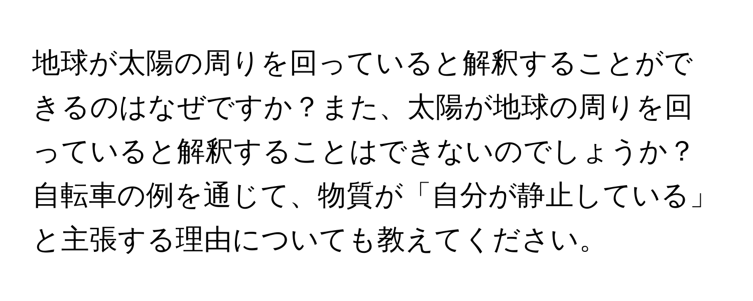 地球が太陽の周りを回っていると解釈することができるのはなぜですか？また、太陽が地球の周りを回っていると解釈することはできないのでしょうか？自転車の例を通じて、物質が「自分が静止している」と主張する理由についても教えてください。