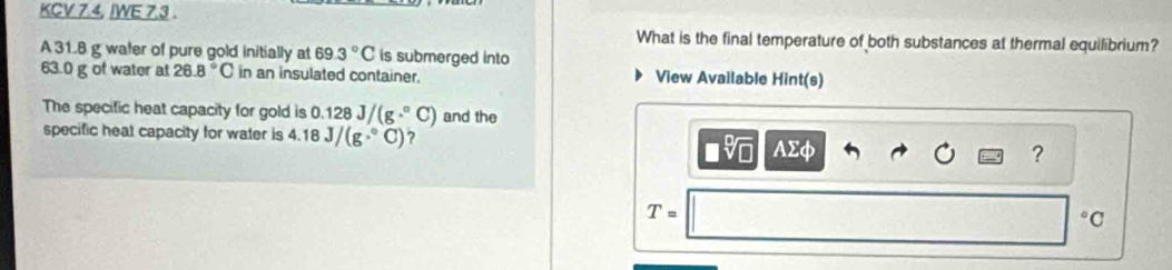 KCV 7.4, IWE 7.3 . 
What is the final temperature of both substances at thermal equilibrium? 
A 31.8 g water of pure gold initially at 69.3°C is submerged into
63.0 g of water at 26.8°C in an insulated container. View Available Hint(s) 
The specific heat capacity for gold is 0.128J/(g·°C) and the 
specific heat capacity for water is 4.18J/(g·°C) 7 ? 
AΣφ 
T= 
°C