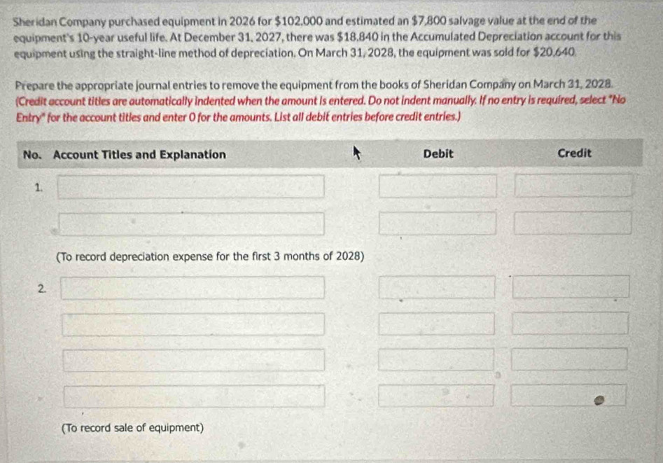 Sheridan Company purchased equipment in 2026 for $102,000 and estimated an $7,800 salvage value at the end of the 
equipment's 10-year useful life. At December 31, 2027, there was $18,840 in the Accumulated Depreciation account for this 
equipment using the straight-line method of depreciation. On March 31, 2028, the equipment was sold for $20,640. 
Prepare the appropriate journal entries to remove the equipment from the books of Sheridan Company on March 31, 2028. 
(Credit account titles are automatically indented when the amount is entered. Do not indent manually. If no entry is required, select "No 
Entry" for the account titles and enter O for the amounts. List all debit entries before credit entries.) 
(To record depreciation expense for the first 3 months of 2028) 
2. 
(To record sale of equipment)