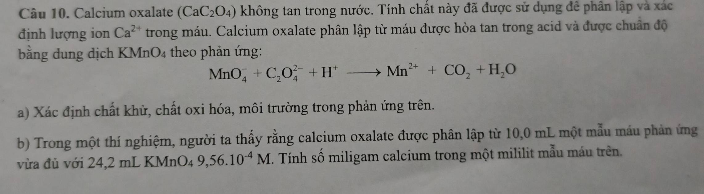 Calcium oxalate (CaC_2O_4) không tan trong nước. Tính chất này đã được sử dụng đê phân lập và xác 
định lượng ion Ca^(2+) trong máu. Calcium oxalate phân lập từ máu được hòa tan trong acid và được chuẩn độ 
bằng dung dịch KMnO4 theo phản ứng:
MnO_4^(-+C_2)O_4^((2-)+H^+)to Mn^(2+)+CO_2+H_2O
a) Xác định chất khử, chất oxi hóa, môi trường trong phản ứng trên. 
b) Trong một thí nghiệm, người ta thấy rằng calcium oxalate được phân lập từ 10,0 mL một mẫu máu phản ứng 
vừa đủ với 24,2 mL KMr _1O_49, 56.10^(-4)M. Tnh số miligam calcium trong một mililit mẫu máu trên.