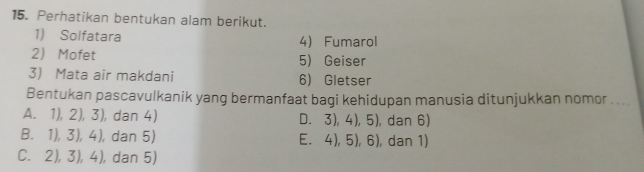 Perhatikan bentukan alam berikut.
1) Solfatara
4 Fumarol
2 Mofet 5 Geiser
3 Mata air makdani 6 Gletser
Bentukan pascavulkanik yang bermanfaat bagi kehidupan manusia ditunjukkan nomor . ...
A. 1), 2), 3 ), dan 4) D. 3),4), 5), , dan 6)
B. 1),3),4) , dan 5) E. 4), 5), 6), dan 1)
C. 2),3),4) , dan 5)