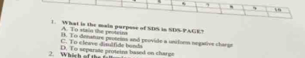 6 7 1o
1. What is the main purpose of SDS in SDS-PAGE?
A. To stain the proteins
B. To denature proteins and provide a uniform negative charge
C. To cleave disulfide bonds
D. To separate proteins based on charge
2. Which of the f