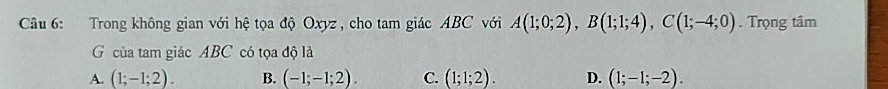 Trong không gian với hệ tọa độ Oxyz , cho tam giác ABC với A(1;0;2), B(1;1;4), C(1;-4;0). Trọng tâm
G của tam giác ABC có tọa độ là
A. (1;-1;2). B. (-1;-1;2). C. (1;1;2). D. (1;-1;-2).