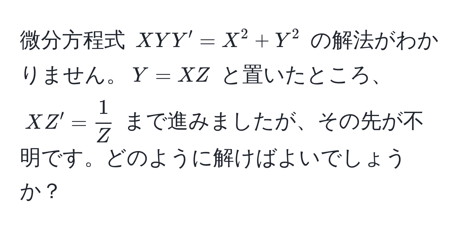 微分方程式 $XY Y' = X^2 + Y^2$ の解法がわかりません。$Y = XZ$ と置いたところ、$X Z' =  1/Z $ まで進みましたが、その先が不明です。どのように解けばよいでしょうか？