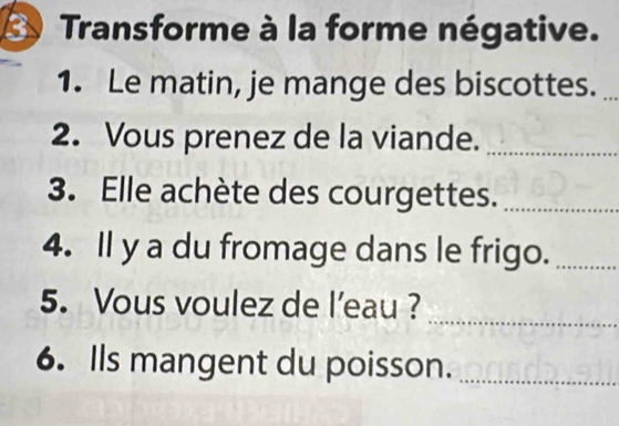 Transforme à la forme négative. 
1. Le matin, je mange des biscottes._ 
2. Vous prenez de la viande._ 
3. Elle achète des courgettes._ 
4. Il y a du fromage dans le frigo._ 
_ 
5. Vous voulez de l’eau ? 
6. Ils mangent du poisson._