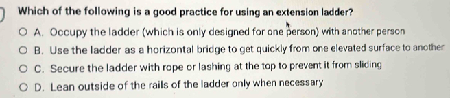 Which of the following is a good practice for using an extension ladder?
A. Occupy the ladder (which is only designed for one person) with another person
B. Use the ladder as a horizontal bridge to get quickly from one elevated surface to another
C. Secure the ladder with rope or lashing at the top to prevent it from sliding
D. Lean outside of the rails of the ladder only when necessary