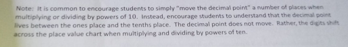 Note: It is common to encourage students to simply “move the decimal point” a number of places when 
multiplying or dividing by powers of 10. Instead, encourage students to understand that the decimal point 
lives between the ones place and the tenths place. The decimal point does not move. Rather, the digits shift 
across the place value chart when multiplying and dividing by powers of ten.