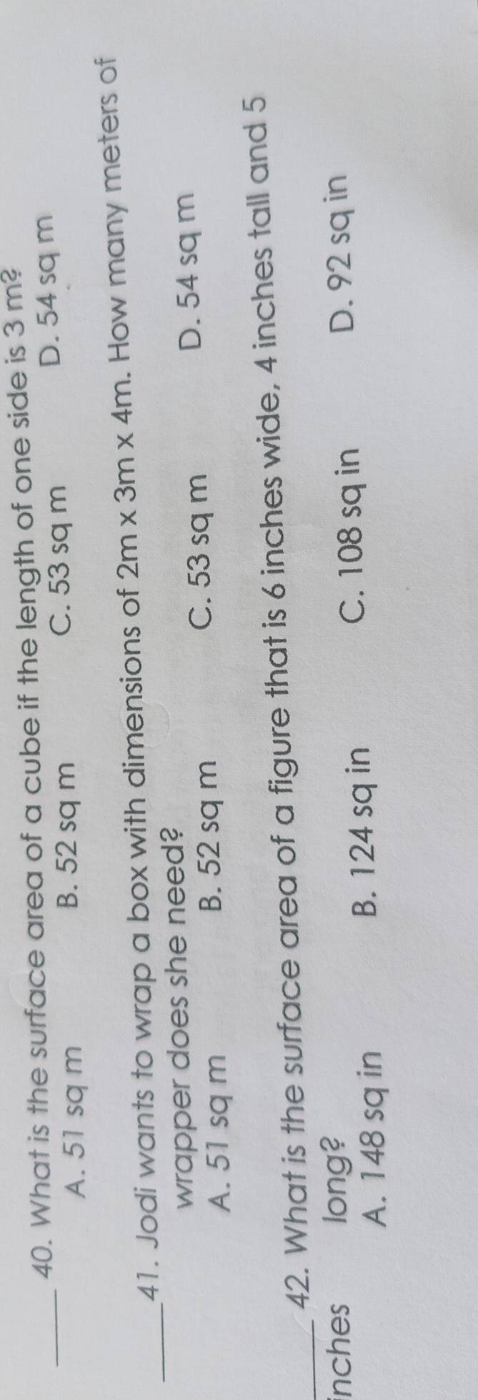 What is the surface area of a cube if the length of one side is 3m?
A. 51 sq m B. 52 sq m C. 53 sq m D. 54 sq m
_
41. Jodi wants to wrap a box with dimensions of 2m* 3m* 4m. How many meters of
wrapper does she need?
C. 53 sq m
A. 51 sq m B. 52 sq m D. 54 sq m
_42. What is the surface area of a figure that is 6 inches wide, 4 inches tall and 5
inches long? D. 92 sq in
A. 148 sq in B. 124 sq in C. 108 sq in