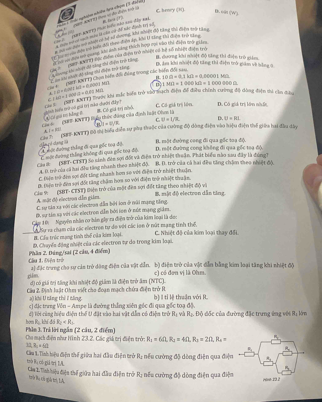 Phân t. Trắc nghiệm nhiều lựa chọn (5 điểm
Sậu 1 (SBT-KNTT) Đơn vị đo điện trở là
C. henry (H). D. oá (W).
B. fara (F).
Cầu 2 (SBT- KNTT) Phát biểu nào sau đây sai.
A bm (Ω)
A. Điện trở có vạch màu là căn cứ để xác định trị số
B. Đôi với điện trở nhiệt có hệ số dương, khi nhiệt độ tăng thì điện trở tăng
* C l trị của điện trở biến đối theo điện áp, khi U tăng thì điện trở tăng
D. Đối với điện trở quang, khi ánh sáng thích hợp rọi vào thì điện trở giảm
B. dương khi nhiệt độ tăng thì điện trở giảm.
Cậu 3:  (SBT- KNTT) Đặc điểm của điện trở nhiệt có hệ số nhiệt điện trở
D. âm khi nhiệt độ tăng thì điện trở giảm về bằng 0.
A dương khi nhiệt độ tăng thì điện trở tăng.
C âm khi nhiệt độ tăng thì điện trở tăng.
B. 10Omega =0,1kOmega =0,00001MOmega .
Cầ 4: (SBT- KNTT) Chọn biến đối đúng trong các biến đối sau.
1Omega =0,001kOmega =0,0001 M_ 2
D. 1MOmega =1000kOmega =10000000Omega .
Cau 5: (SBT- KNTT) Trước khi mắc biến trở vào mạch điện để điều chỉnh cường độ dòng điện thì cần điều A. 1kOmega =1000Omega =0,01MOmega
C.
chính biến trở có giá trị nào dưới đây?
A Có giá trị bằng 0. B. Có giá trị nhỏ. C. Có giá trị lớn. D. Có giá trị lớn nhất.
C. U=I/R.
D. U=RI.
Câu 6: (SBT- KNTT) Biểu thức đúng của định luật Ohm là
B I=U/R.
A I=RU.
Câu 7: (SBT- KNTT) Đồ thị biểu diễn sự phụ thuộc của cường độ dòng điện vào hiệu điện thế giữa hai đầu dây
dẫn có dạng là
B. một đường cong đi qua gốc toạ độ.
A một đường thẳng đi qua gốc toạ độ.
C. một đường thẳng không đi qua gốc toạ độ. D. một đường cong không đi qua gốc toạ độ.
Câu 8: (SBT- CTST) So sánh đèn sợi đốt và điện trở nhiệt thuận. Phát biểu nào sau đây là đúng?
A. Đ. trở của cả hai đều tăng nhanh theo nhiệt độ. B. Đ. trở của cả hai đều tăng chậm theo nhiệt độ.
C. Điện trở đèn sợi đốt tăng nhanh hơn so với điện trở nhiệt thuận.
D. Điện trở đèn sợi đốt tăng chậm hơn so với điện trở nhiệt thuận.
Câu 9: (SBT- CTST) Điện trở của một đèn sợi đốt tăng theo nhiệt độ vì
B. mật độ electron dẫn tăng.
A mật độ electron dẫn giảm.
C. sự tán xạ với các electron dẫn bởi ion ở núi mạng tăng.
D. sự tán xạ với các electron dẫn bởi ion ở nút mạng giảm.
Cu 10: Nguyên nhân cơ bản gây ra điện trở của kim loại là do:
A Sự va chạm của các electron tự do với các ion ở nút mạng tinh thể.
B. Cấu trúc mạng tinh thể của kim loại.
C. Nhiệt độ của kim loại thay đổi.
D. Chuyển động nhiệt của các electron tự do trong kim loại.
Phần 2. Đúng/sai (2 câu, 4 điểm)
Câu 1. Điện trở
a) đặc trưng cho sự cản trở dòng điện của vật dẫn. b) điện trở của vật dẫn bằng kim loại tăng khi nhiệt độ
giảm. c) có đơn vị là Ohm.
d) có giá trị tăng khi nhiệt độ giảm là điện trở âm (NTC).
Câu 2. Định luật Ohm viết cho đoạn mạch chứa điện trở R
a) khi U tăng thì I tăng. b) I tỉ lệ thuận với R.
c) đặc trưng Vôn - Ampe là đường thẳng xiên góc đi qua gốc toạ độ.
d) Với cùng hiệu điện thế U đặt vào hai vật dẫn có điện trở R_1 và R_2. Độ dốc của đường đặc trưng ứng với R_1 lớn
hơn R_2, khí đó R_2
Phần 3. Trả lời ngắn (2 câu, 2 điểm)
Cho mạch điện như Hình 23.2. Các giá trị điện trở: R_1=6Omega ,R_2=4Omega ,R_3=2Omega ,R_4=
3Omega ,R_5=6Omega
Câu 1. Tính hiệu điện thế giữa hai đầu điện trở R_2 nếu cường độ dòng điện qua điện
trở Rị có giá trị 1A.
Câu 2. Tính hiệu điện thế giữa hai đầu điện trở R₂ nếu cường độ dòng điện qua điện
trở Rs có giá trị 1A.