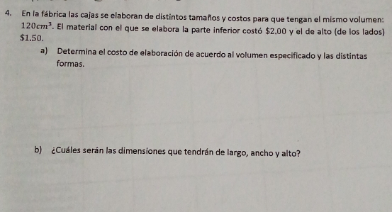 En la fábrica las cajas se elaboran de distintos tamaños y costos para que tengan el mismo volumen:
120cm^3. El material con el que se elabora la parte inferior costó $2,00 y el de alto (de los lados)
$1.50. 
a) Determina el costo de elaboración de acuerdo al volumen especificado y las distintas 
formas. 
b) ¿Cuáles serán las dimensiones que tendrán de largo, ancho y alto?