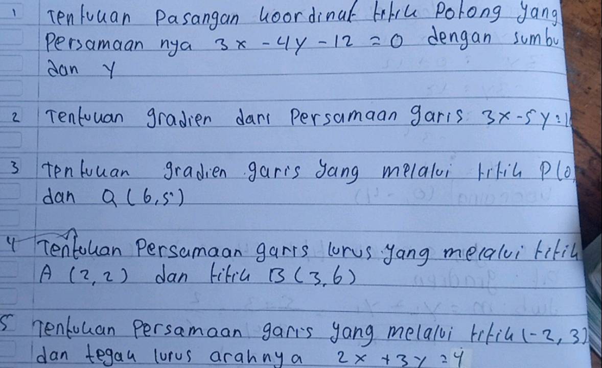 Tenluuan Pasangan Goordinal tiu Polong yang 
Persamaan nya 3x-4y-12=0 dengan sumbo 
dan Y
2 Tentuuan gradien dan persamaan garis 3x-5y:10
3 tenluuan gradien garis gang melaloi lific P(0, 
dan Q(6,5)
" Tentouan Persamaan garrs lorus yang mecalvi ritil
A(2,2) Jan lifiu B(3,6)
5 Tentouan Persamaan garts yang melalli lifil (-2,3)
dan tegau lurus arahny a 2x+3y=4