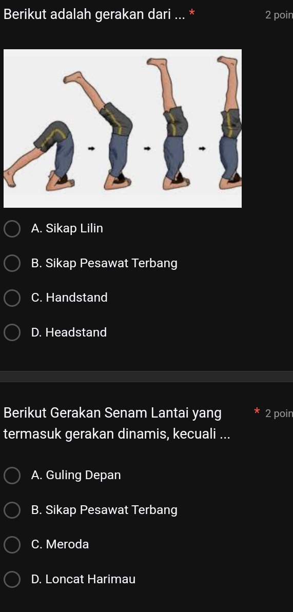 Berikut adalah gerakan dari ... * 2 poin
A. Sikap Lilin
B. Sikap Pesawat Terbang
C. Handstand
D. Headstand
Berikut Gerakan Senam Lantai yang 2 poin
termasuk gerakan dinamis, kecuali ...
A. Guling Depan
B. Sikap Pesawat Terbang
C. Meroda
D. Loncat Harimau