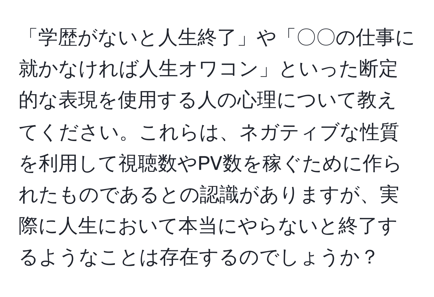 「学歴がないと人生終了」や「〇〇の仕事に就かなければ人生オワコン」といった断定的な表現を使用する人の心理について教えてください。これらは、ネガティブな性質を利用して視聴数やPV数を稼ぐために作られたものであるとの認識がありますが、実際に人生において本当にやらないと終了するようなことは存在するのでしょうか？