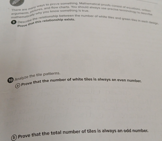 There are many ways to prove something. Mathematical proofs consist of equations, writter 
arguments, pictures, and flow charts. You should always use precise terminology to descrte 
mathematically why you know something is true. 
9 Describe the relationship between the number of white tiles and green tiles in each design 
Prove that this relationship exists. 
10 Analyze the tile patterns. 
a) Prove that the number of white tiles is always an even number. 
b) Prove that the total number of tiles is always an odd number.