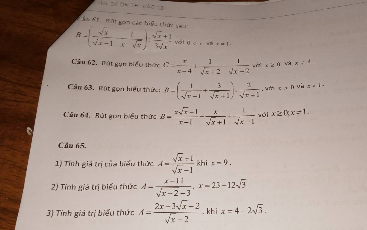 Vên để Ôn thi vào 1 
Câu 61. Rút gọn các biểu thức sau:
B=( sqrt(x)/sqrt(x)-1 - 1/x-sqrt(x) ): (sqrt(x)+1)/3sqrt(x)  với 0 và x!= 1. 
Câu 62. Rút gọn biểu thức C= x/x-4 + 1/sqrt(x)+2 - 1/sqrt(x)-2  với x≥ 0 và x!= 4. 
Câu 63. Rút gọn biểu thức: B=( 1/sqrt(x)-1 + 3/sqrt(x)+1 ): 2/sqrt(x)+1  , với x>0 và x!= 1. 
Câu 64. Rút gọn biểu thức B= (xsqrt(x)-1)/x-1 - x/sqrt(x)+1 + 1/sqrt(x)-1  với x≥ 0; x!= 1. 
Câu 65. 
1) Tính giá trị của biểu thức A= (sqrt(x)+1)/sqrt(x)-1  khi x=9. 
2) Tính giá trị biểu thức A= (x-11)/sqrt(x-2)-3 , x=23-12sqrt(3)
3) Tính giá trị biểu thức A= (2x-3sqrt(x)-2)/sqrt(x)-2 . khi x=4-2sqrt(3).