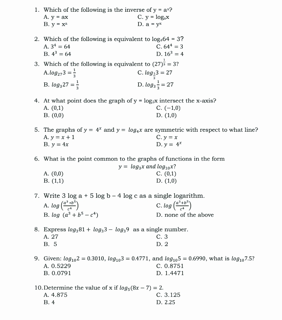 Which of the following is the inverse of y=a^x ?
A. y=ax C. y=log _ax
B. y=x^a D. a=y^x
2. Which of the following is equivalent to log _464=3 ?
A. 3^4=64 C. 64^4=3
B. 4^3=64 D. 16^3=4
3. Which of the following is equivalent to (27)^ 1/3 =3 7
C.
A. log _273= 1/3  log _ 1/3 3=27
B. log _327= 1/3  log _3 1/3 =27
D.
4. At what point does the graph of y=log _2x intersect the x-axis?
A. (0,1) C. (-1,0)
B. (0,0) D. (1,0)
5. The graphs of y=4^x and y=log _4x are symmetric with respect to what line?
A. y=x+1 C. y=x
B. y=4x D. y=4^x
6. What is the point common to the graphs of functions in the form
y=log _3x and log _10x 2
A. (0,0) C. (0,1)
B. (1,1) D. (1,0)
7. Write 3log a+5log b-4log c as a single logarithm.
A. log ( (a^3*b^5)/c^4 ) log ( (a^3+b^5)/c^4 )
C.
B. log (a^3+b^5-c^4) D. none of the above
8. Express log _381+log _33-log _39 as a single number.
A. 27 C. 3
B. 5 D. 2
9. Given: log _102=0.3010,log _103=0.4771 , and log _105=0.6990 , what is log _107.5 2
A. 0.5229 C. 0.8751
B. 0.0791 D. 1.4471
10.Determine the value of x if log _5(8x-7)=2.
A. 4.875 C. 3.125
B. 4 D. 2.25