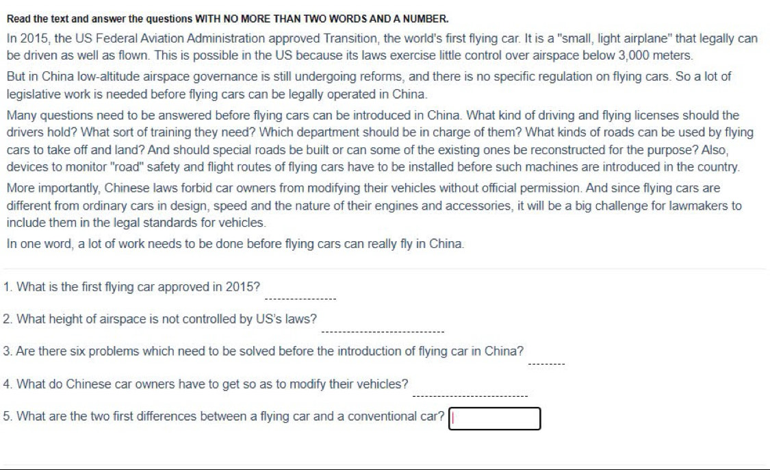 Read the text and answer the questions WITH NO MORE THAN TWO WORDS AND A NUMBER. 
In 2015, the US Federal Aviation Administration approved Transition, the world's first flying car. It is a "small, light airplane" that legally can 
be driven as well as flown. This is possible in the US because its laws exercise little control over airspace below 3,000 meters. 
But in China low-altitude airspace governance is still undergoing reforms, and there is no specific regulation on flying cars. So a lot of 
legislative work is needed before flying cars can be legally operated in China. 
Many questions need to be answered before flying cars can be introduced in China. What kind of driving and flying licenses should the 
drivers hold? What sort of training they need? Which department should be in charge of them? What kinds of roads can be used by flying 
cars to take off and land? And should special roads be built or can some of the existing ones be reconstructed for the purpose? Also, 
devices to monitor "road" safety and flight routes of flying cars have to be installed before such machines are introduced in the country. 
More importantly, Chinese laws forbid car owners from modifying their vehicles without official permission. And since flying cars are 
different from ordinary cars in design, speed and the nature of their engines and accessories, it will be a big challenge for lawmakers to 
include them in the legal standards for vehicles. 
In one word, a lot of work needs to be done before flying cars can really fly in China. 
_ 
_ 
1. What is the first flying car approved in 2015? 
_ 
2. What height of airspace is not controlled by US's laws? 
_ 
3. Are there six problems which need to be solved before the introduction of flying car in China? 
_ 
4. What do Chinese car owners have to get so as to modify their vehicles? 
5. What are the two first differences between a flying car and a conventional car?