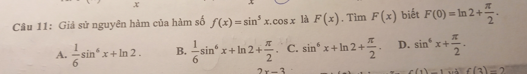 x
Câu 11: Giả sử nguyên hàm của hàm số f(x)=sin^5x.cos x là F(x). Tìm F(x) biết F(0)=ln 2+ π /2 .
A.  1/6 sin^6x+ln 2.  1/6 sin^6x+ln 2+ π /2 . C. sin^6x+ln 2+ π /2 . D. sin^6x+ π /2 . 
B.
2x-3
(1)-1 f(3)=2