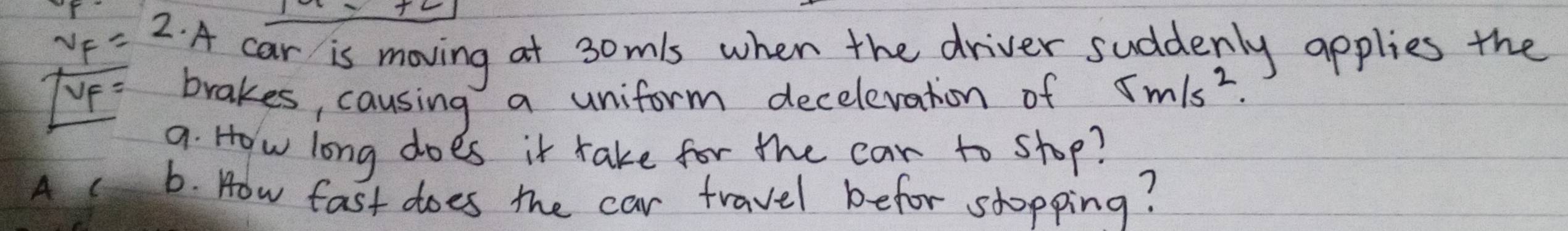 v_F= 2· A car is moving at 3omls when the driver suddenly applies the 
UP 
brakes, causing a uniform decelevation of 5m/s^2. 
9. How long does it take for the car to shop? 
A ( 6. How fast does the car travel befor shopping?