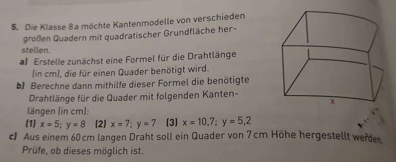 Die Klasse 8a möchte Kantenmodelle von verschieden
großen Quadern mit quadratischer Grundfläche her-
stellen.
a Erstelle zunächst eine Formel für die Drahtlänge
(in cm), die für einen Quader benötigt wird.
b Berechne dann mithilfe dieser Formel die benötigte
Drahtlänge für die Quader mit folgenden Kanten-
längen (in cm):
(1) x=5; y=8 (2) x=7; y=7 (3) x=10,7;y=5,2
c) Aus einem 60 cm langen Draht soll ein Quader von 7 cm Höhe hergestellt werden.
Prüfe, ob dieses möglich ist.