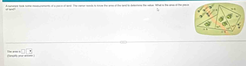 of land? A surveyor took some measurements of a piece of land. The owner needs to know the area of the land to detemne the vatue. What is the area of the piece 
The area is □ □
(Simplity your answer )