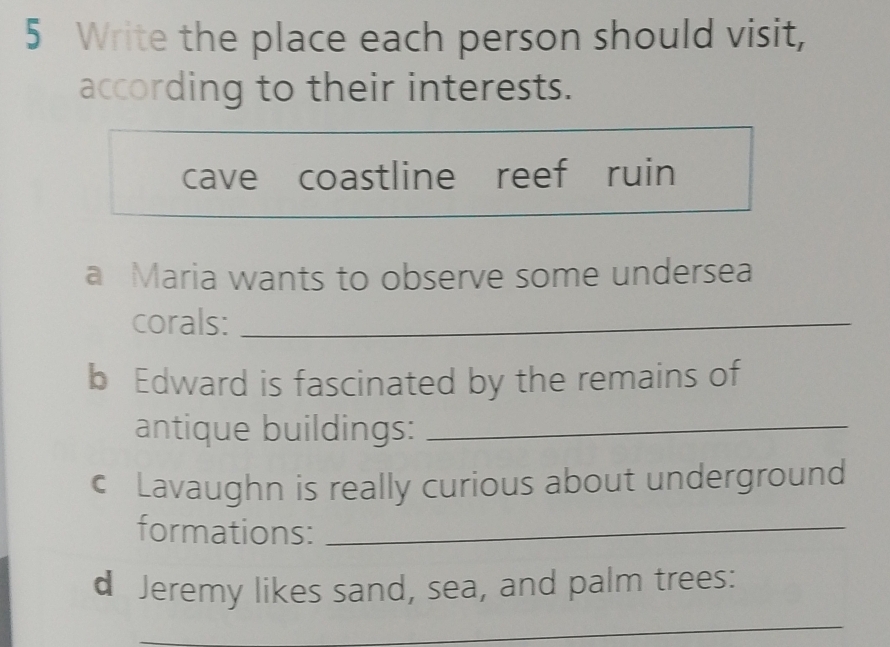 Write the place each person should visit, 
according to their interests. 
cave coastline reef ruin 
a Maria wants to observe some undersea 
corals:_ 
b Edward is fascinated by the remains of 
antique buildings:_ 
€ Lavaughn is really curious about underground 
formations:_ 
d Jeremy likes sand, sea, and palm trees: 
_