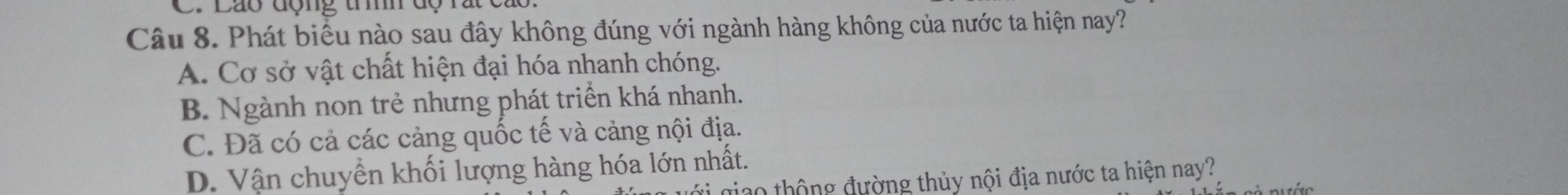 Láo động trìh dộ rất cáo
Câu 8. Phát biểu nào sau đây không đúng với ngành hàng không của nước ta hiện nay?
A. Cơ sở vật chất hiện đại hóa nhanh chóng.
B. Ngành non trẻ nhưng phát triển khá nhanh.
C. Đã có cả các cảng quốc tế và cảng nội địa.
D. Vận chuyển khối lượng hàng hóa lớn nhất.
jao thộng đường thủy nội địa nước ta hiện nay?