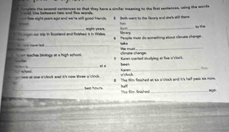 omplete the second sentences so that they have a similar meaning to the first sentences, using the words 
cold. Use between two and five words. 
Kate eight years ago and we're still good friends. 5 Beth went to the library and she's still there. 
Kroen bax 
_ eight years. Beth_ to the 
a bogan our trip in Scotland and finished it in Wales. library. 
ó People must do something about climate change 
e tae trave led _take 
ale We must . 
_ 
aert teaches biology at a high school. climate change. 
Iocher 7 Karen started studying at five o'clock. 
Reter à_ at a been five 
school Karøn_ 
here at one o'clock and it's now three o'clock . o'clock. 
8 The film finished at six o'clock and it's half past six now. 
_ two hours. half 
The film finished_ ago.