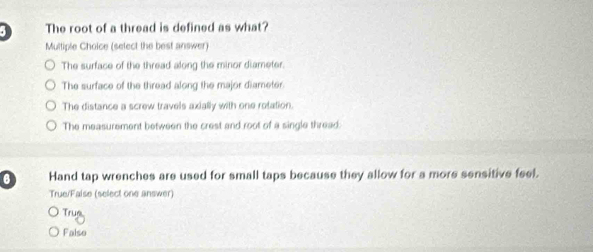 The root of a thread is defined as what?
Multiple Choice (select the best answer)
The surface of the thread along the minor diameter.
The surface of the thread along the major diameter
The distance a screw travels axially with one rotation.
The measurement between the crest and root of a single thread:
6 Hand tap wrenches are used for small taps because they allow for a more sensitive feel.
True/False (select one answer)
Trug
False