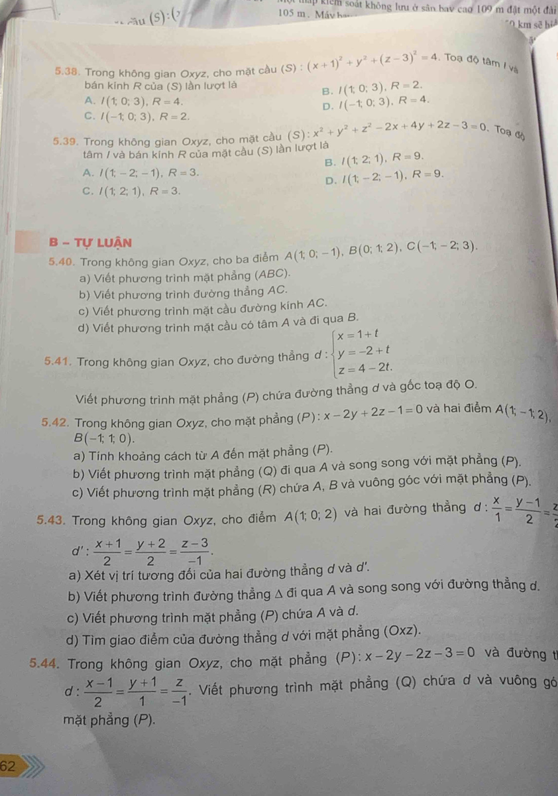 hấp kiểm soát không lưu ở sân bay cao 109 m đặt một đài
~ầu (S):()
105 m . Máy ha
km sẽ hi
5
5.38. Trong không gian Oxyz, cho mặt cầu (S) : (x+1)^2+y^2+(z-3)^2=4 Toạ độ tâm I và
bán kinh R của (S) lần lượt là
B. I(1;0;3),R=2.
A. I(1;0;3),R=4.
D. I(-1;0;3),R=4.
C. I(-1;0;3),R=2.
5.39. Trong không gian Oxyz, cho mặt cầu (S) x^2+y^2+z^2-2x+4y+2z-3=0 Toạ độ
tâm / và bán kính  của mặt cầu (S) lần lượt là
B. I(1;2;1),R=9.
A. I(1;-2;-1),R=3.
D. I(1;-2;-1),R=9.
C. I(1;2;1),R=3.
B - Tự Luận
5.40. Trong không gian Oxyz, cho ba điểm A(1;0;-1),B(0;1;2),C(-1;-2;3).
a) Viết phương trình mặt phẳng (ABC).
b) Viết phương trình đường thẳng AC.
c) Viết phương trình mặt cầu đường kính AC.
d) Viết phương trình mặt cầu có tâm A và đi qua B.
5.41. Trong không gian Oxyz, cho đường thẳng d : beginarrayl x=1+t y=-2+t z=4-2t.endarray.
Viết phương trình mặt phẳng (P) chứa đường thẳng ơ và gốc toạ độ O.
5.42. Trong không gian Oxyz, cho mặt phẳng (P): x-2y+2z-1=0 và hai điểm A(1;-1;2),
B(-1;1;0).
a) Tính khoảng cách từ A đến mặt phẳng (P).
b) Viết phương trình mặt phẳng (Q) đi qua A và song song với mặt phẳng (P).
c) Viết phương trình mặt phẳng (R) chứa A, B và vuông góc với mặt phẳng (P).
5.43. Trong không gian Oxyz, cho điểm A(1;0;2) và hai đường thẳng d:  x/1 = (y-1)/2 = z/2 
d': (x+1)/2 = (y+2)/2 = (z-3)/-1 .
a) Xét vị trí tương đối của hai đường thẳng d và d'.
b) Viết phương trình đường thẳng Δ đi qua A và song song với đường thẳng d.
c) Viết phương trình mặt phẳng (P) chứa A và d.
d) Tìm giao điểm của đường thẳng d với mặt phẳng (Oxz).
5.44. Trong không gian Oxyz, cho mặt phẳng (P): x-2y-2z-3=0 và đường t
d :  (x-1)/2 = (y+1)/1 = z/-1 . Viết phương trình mặt phẳng (Q) chứa d và vuông gó
mặt phẳng (P).
62