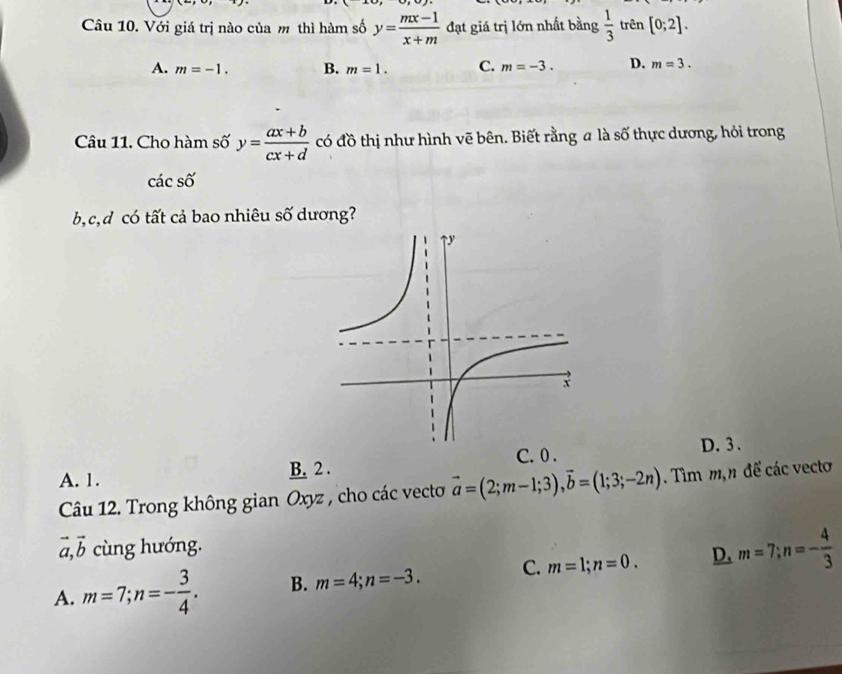 Với giá trị nào của m thì hàm số y= (mx-1)/x+m  đạt giá trị lớn nhất bằng  1/3  trên [0;2].
C.
A. m=-1. B. m=1. m=-3.
D. m=3. 
Câu 11. Cho hàm số y= (ax+b)/cx+d  có đồ thị như hình vẽ bên. Biết rằng a là số thực dương, hỏi trong
cdot acshat o
b, c,d có tất cả bao nhiêu số dương?
C. 0. D. 3.
A. 1.
B. 2.
Câu 12. Trong không gian Oxyz , cho các vecto vector a=(2;m-1;3), vector b=(1;3;-2n). Tìm m,n để các vecto
vector a, vector b cùng hướng.
C. m=1; n=0. D. m=7; n=- 4/3 
A. m=7; n=- 3/4 . B. m=4; n=-3.