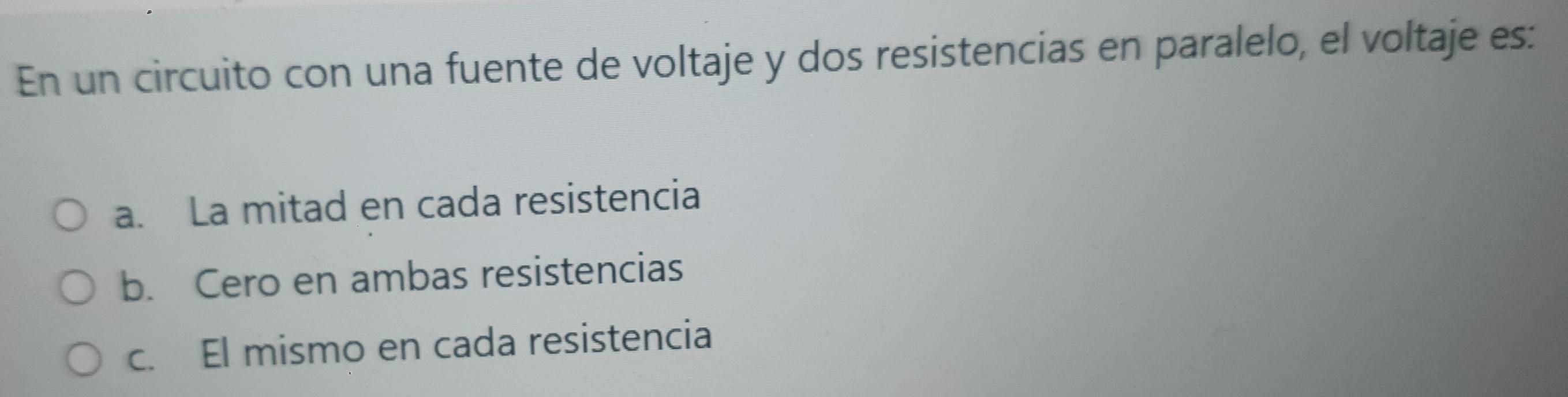 En un circuito con una fuente de voltaje y dos resistencias en paralelo, el voltaje es:
a. La mitad en cada resistencia
b. Cero en ambas resistencias
c. El mismo en cada resistencia