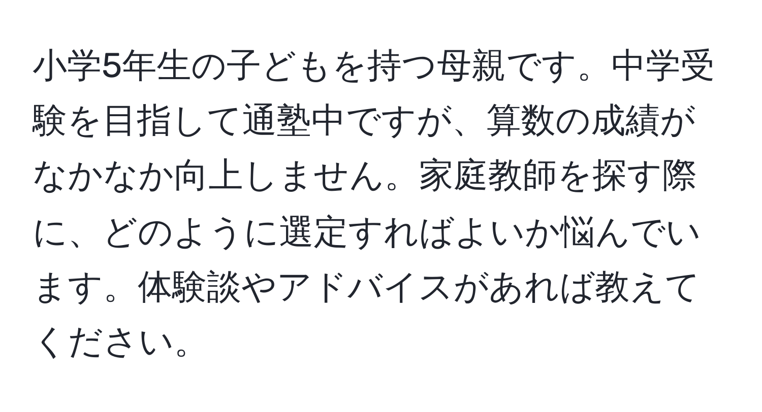 小学5年生の子どもを持つ母親です。中学受験を目指して通塾中ですが、算数の成績がなかなか向上しません。家庭教師を探す際に、どのように選定すればよいか悩んでいます。体験談やアドバイスがあれば教えてください。