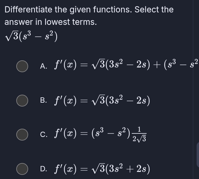 Differentiate the given functions. Select the
answer in lowest terms.
sqrt(3)(s^3-s^2)
A. f'(x)=sqrt(3)(3s^2-2s)+(s^3-s^2
B. f'(x)=sqrt(3)(3s^2-2s)
C. f'(x)=(s^3-s^2) 1/2sqrt(3) 
D. f'(x)=sqrt(3)(3s^2+2s)