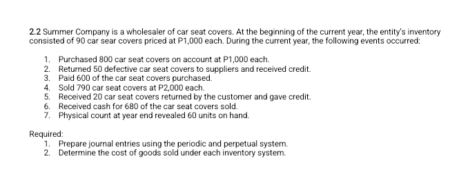 2.2 Summer Company is a wholesaler of car seat covers. At the beginning of the current year, the entity's inventory 
consisted of 90 car sear covers priced at P1,000 each. During the current year, the following events occurred: 
1. Purchased 800 car seat covers on account at P1,000 each. 
2. Returned 50 defective car seat covers to suppliers and received credit. 
3. Paid 600 of the car seat covers purchased. 
4. Sold 790 car seat covers at P2,000 each. 
5. Received 20 car seat covers returned by the customer and gave credit. 
6. Received cash for 680 of the car seat covers sold. 
7. Physical count at year end revealed 60 units on hand. 
Required: 
1. Prepare journal entries using the periodic and perpetual system. 
2. Determine the cost of goods sold under each inventory system.