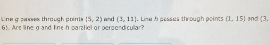 Line g passes through points (5,2) and (3,11). Line h passes through points (1,15) and (3,
6). Are line g and line h parallel or perpendicular?