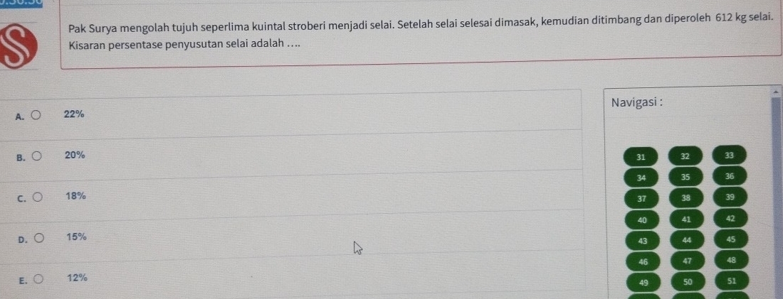 Pak Surya mengolah tujuh seperlima kuintal stroberi menjadi selai. Setelah selai selesai dimasak, kemudian ditimbang dan diperoleh 612 kg selai.
Kisaran persentase penyusutan selai adalah ....
Navigasi :
A. 22%
B. 20% 31 32 33
34 35 36
C. 18% 38 39
37
40 41 42
D. 15%
43 44 45
46 47 48
E, 12%
49 50 51