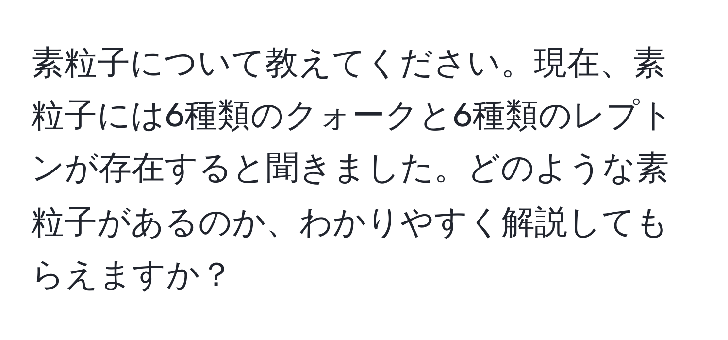 素粒子について教えてください。現在、素粒子には6種類のクォークと6種類のレプトンが存在すると聞きました。どのような素粒子があるのか、わかりやすく解説してもらえますか？