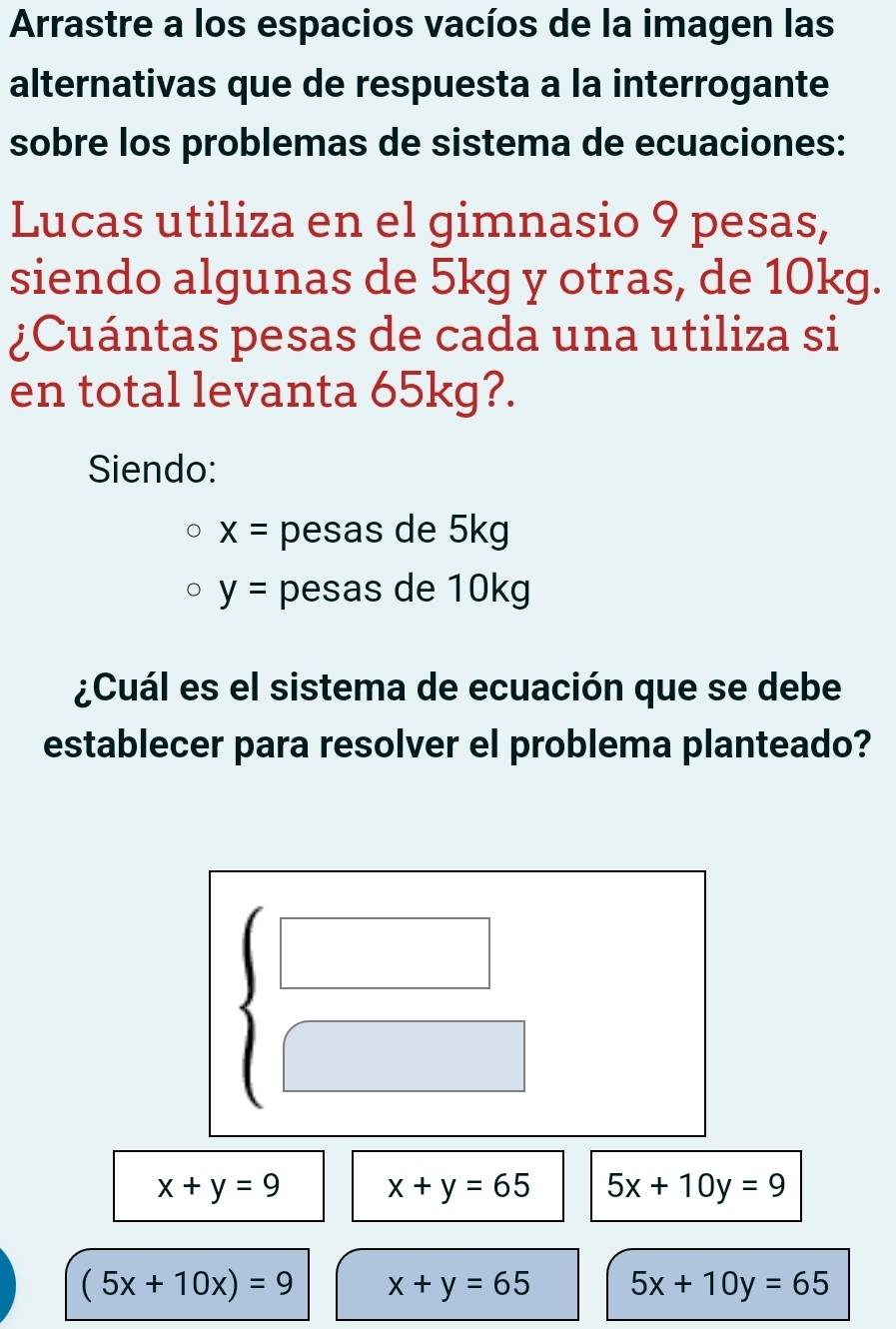 Arrastre a los espacios vacíos de la imagen las
alternativas que de respuesta a la interrogante
sobre los problemas de sistema de ecuaciones:
Lucas utiliza en el gimnasio 9 pesas,
siendo algunas de 5kg y otras, de 10kg.
¿Cuántas pesas de cada una utiliza si
en total levanta 65kg?.
Siendo:
x= pesas de 5kg
y= pesas de 10kg
¿Cuál es el sistema de ecuación que se debe
establecer para resolver el problema planteado?
beginarrayl □  □ endarray.
x+y=9 x+y=65 5x+10y=9
(5x+10x)=9 x+y=65 5x+10y=65