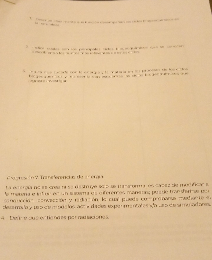 Describe clara mente que función desempeñan los cicios biogeoquímicos en 
la naturaleza 
2. Indica cuales son los principales ciclos biogeoquímicos que se conocen 
describiendo los puntos más relevantes de estos ciclos 
3. Indica que sucede con la energía y la matería en los procesos de los ciclos 
biogeoquímicos y representa con esquemas los ciclos biogeoquímicos que 
lograste investigar. 
Progresión 7. Transferencias de energía. 
La energía no se crea ni se destruye solo se transforma, es capaz de modificar a 
la materia e influir en un sistema de diferentes maneras; puede transferirse por 
conducción, convección y radiación, lo cual puede comprobarse mediante el 
desarrollo y uso de modelos, actividades experimentales y/o uso de simuladores. 
4. Define que entiendes por radiaciones.