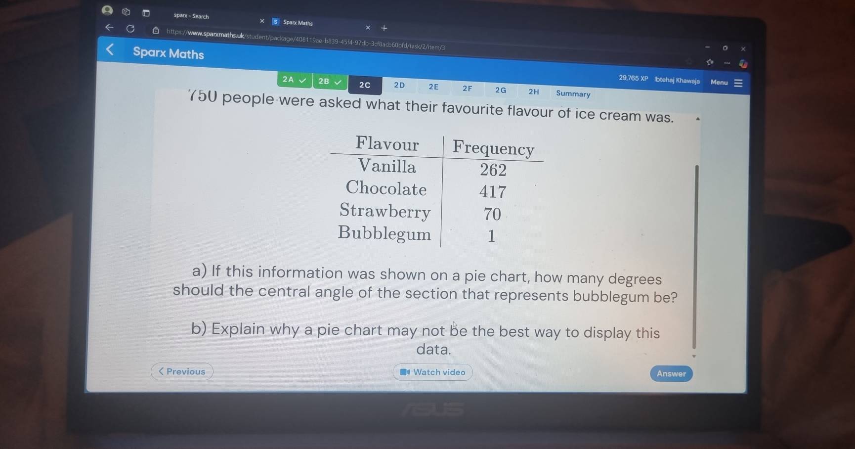 sparx - Search × S Sparx Maths × + 
https://www.sparxmaths.uk/student/package/408119ae-b839-45f4-97db-3cf8acb60bfd/task/2/item/3 
Sparx Maths 29,765 XP Ibtehaj Khawaja Menu 
2A √ 2B √ 2C 2D 2E 2F 2G 2H Summary
750 people were asked what their favourite flavour of ice cream was. 
a) If this information was shown on a pie chart, how many degrees 
should the central angle of the section that represents bubblegum be? 
b) Explain why a pie chart may not be the best way to display this 
data. 
< Previous ■Watch video Answer