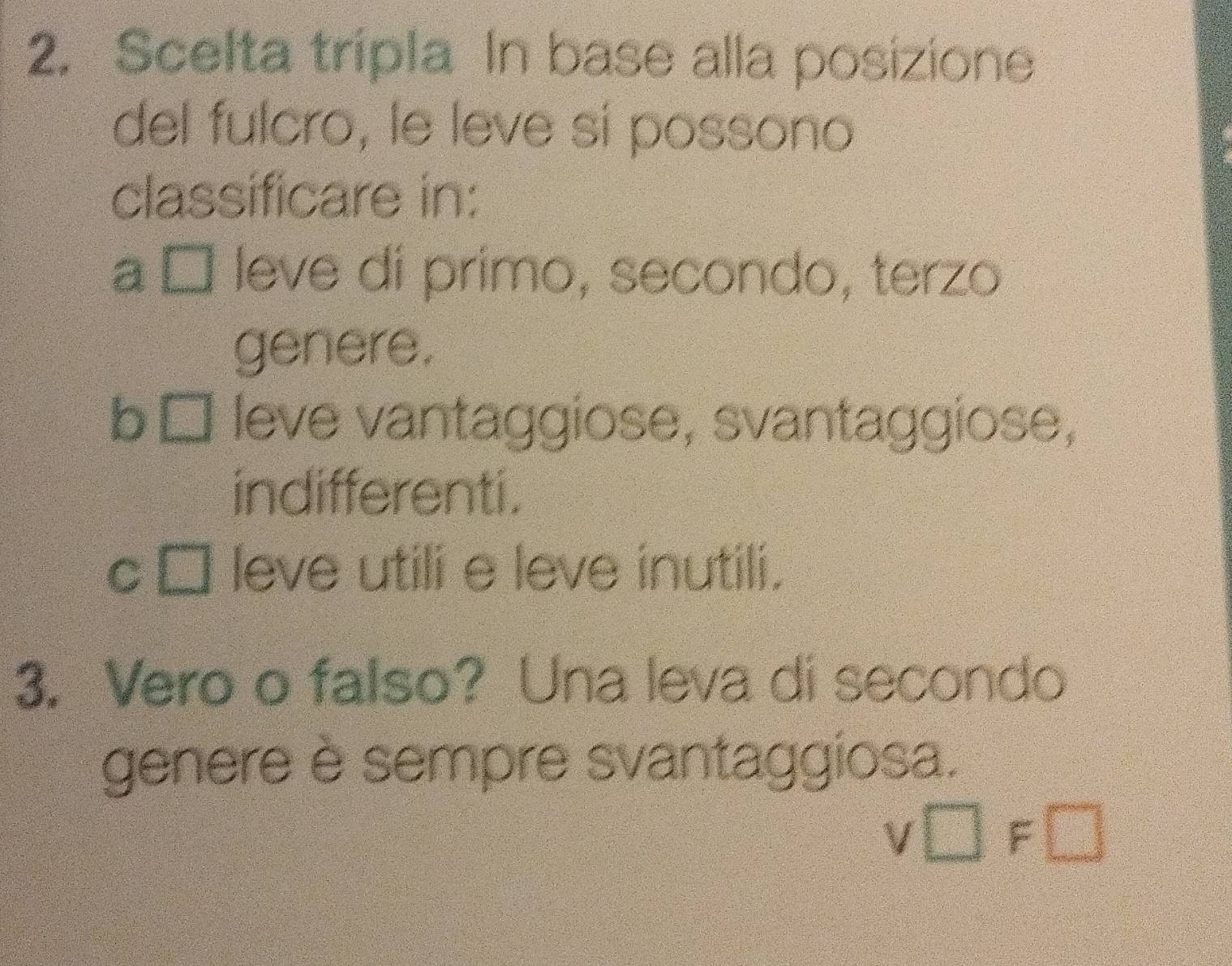 Scelta tripla In base alla posizione
del fulcro, le leve sí possono
classificare in:
a É leve di primo, secondo, terzo
genere.
b y= □ /□^2 =□° leve vantaggiose, svantaggiose,
indifferenti.
C □ leve utili e leve inutili.
3. Vero o falso? Una leva di secondo
genere è sempre svantaggiosa.
v□ F□