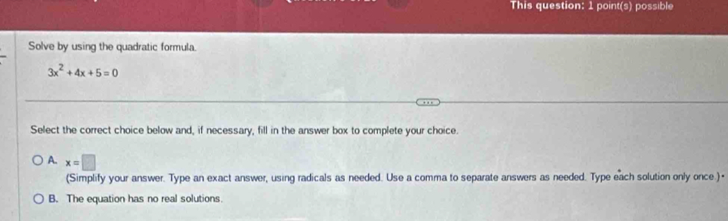 This question: 1 point(s) possible
Solve by using the quadratic formula.
3x^2+4x+5=0
Select the correct choice below and, if necessary, fill in the answer box to complete your choice.
A. x=□
(Simplify your answer. Type an exact answer, using radicals as needed. Use a comma to separate answers as needed. Type each solution only once.)•
B. The equation has no real solutions.